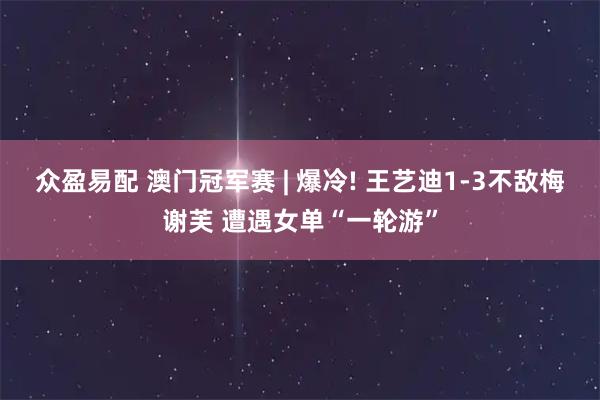 众盈易配 澳门冠军赛 | 爆冷! 王艺迪1-3不敌梅谢芙 遭遇女单“一轮游”