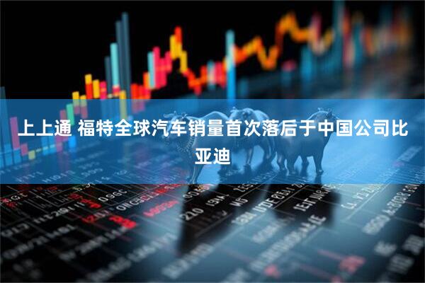 上上通 福特全球汽车销量首次落后于中国公司比亚迪