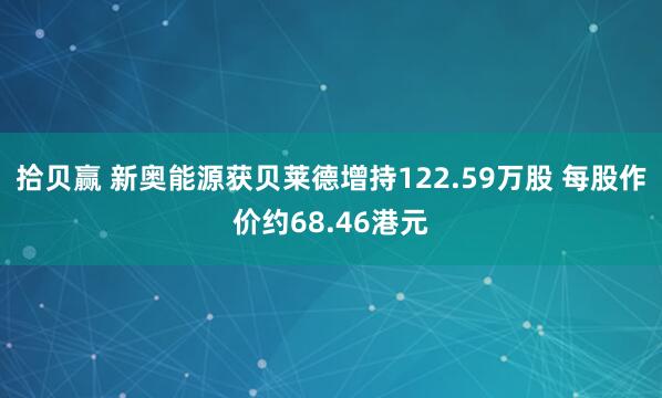 拾贝赢 新奥能源获贝莱德增持122.59万股 每股作价约68.46港元