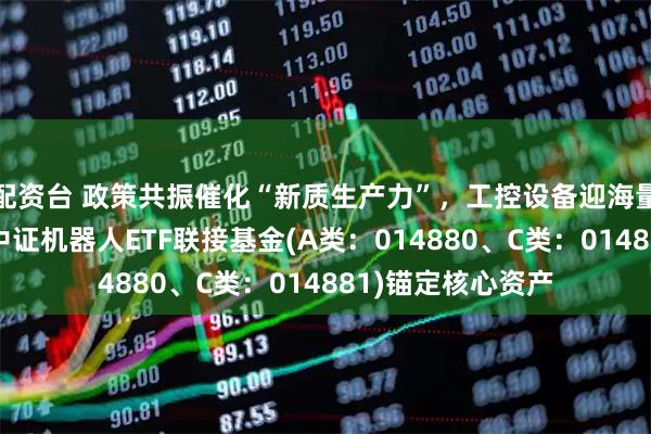 配资台 政策共振催化“新质生产力”，工控设备迎海量替换周期！天弘中证机器人ETF联接基金(A类：014880、C类：014881)锚定核心资产