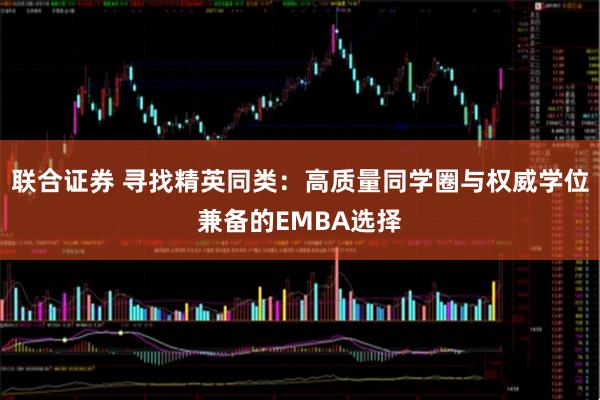 联合证券 寻找精英同类：高质量同学圈与权威学位兼备的EMBA选择