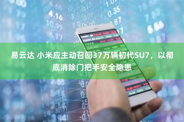 易云达 小米应主动召回37万辆初代SU7，以彻底消除门把手安全隐患