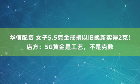 华信配资 女子5.5克金戒指以旧换新实得2克！店方：5G黄金是工艺，不是克数
