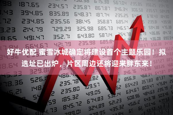 好牛优配 蜜雪冰城确定将建设首个主题乐园！拟选址已出炉，片区周边还将迎来胖东来！