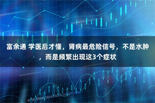 富余通 学医后才懂，肾病最危险信号，不是水肿，而是频繁出现这3个症状