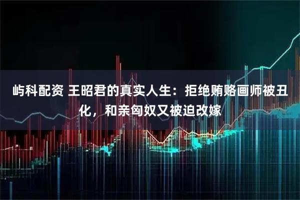 屿科配资 王昭君的真实人生：拒绝贿赂画师被丑化，和亲匈奴又被迫改嫁