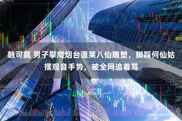 融可赢 男子攀爬烟台蓬莱八仙雕塑，脚踩何仙姑摆观音手势，被全网追着骂