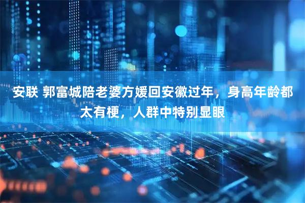 安联 郭富城陪老婆方媛回安徽过年，身高年龄都太有梗，人群中特别显眼