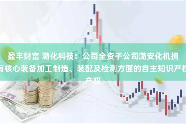 盈丰财富 潞化科技：公司全资子公司潞安化机拥有核心装备加工制造、装配及检测方面的自主知识产权