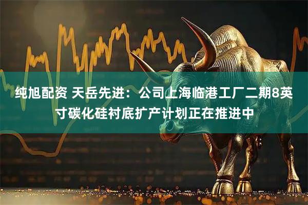 纯旭配资 天岳先进：公司上海临港工厂二期8英寸碳化硅衬底扩产计划正在推进中