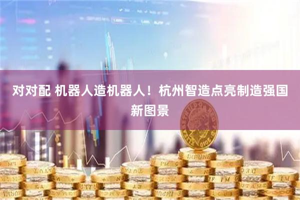 对对配 机器人造机器人！杭州智造点亮制造强国新图景