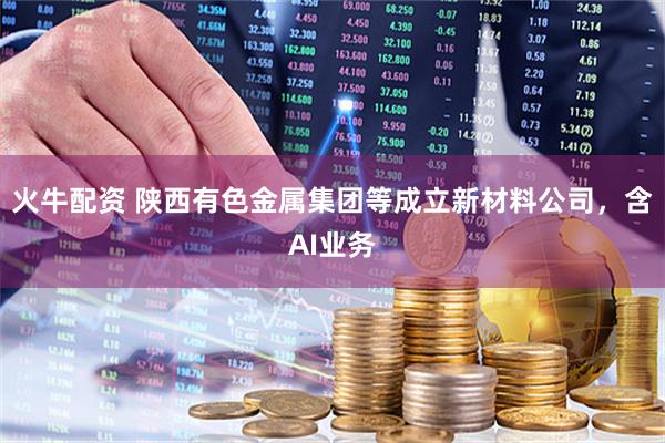 火牛配资 陕西有色金属集团等成立新材料公司，含AI业务