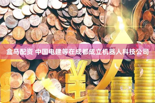 盒马配资 中国电建等在成都成立机器人科技公司