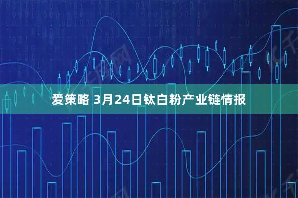 爱策略 3月24日钛白粉产业链情报