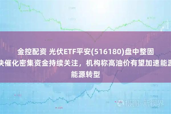 金控配资 光伏ETF平安(516180)盘中整固，板块催化密集资金持续关注，机构称高油价有望加速能源转型