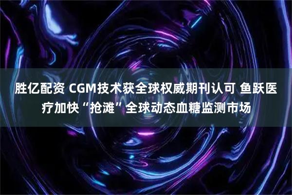 胜亿配资 CGM技术获全球权威期刊认可 鱼跃医疗加快“抢滩”全球动态血糖监测市场
