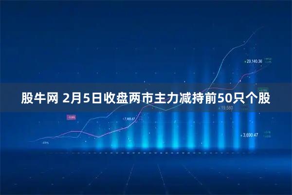股牛网 2月5日收盘两市主力减持前50只个股