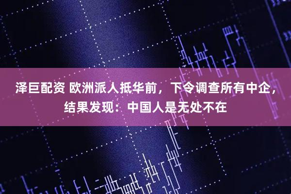 泽巨配资 欧洲派人抵华前,下令调查所有中企,结果发现:中国人是无处不在