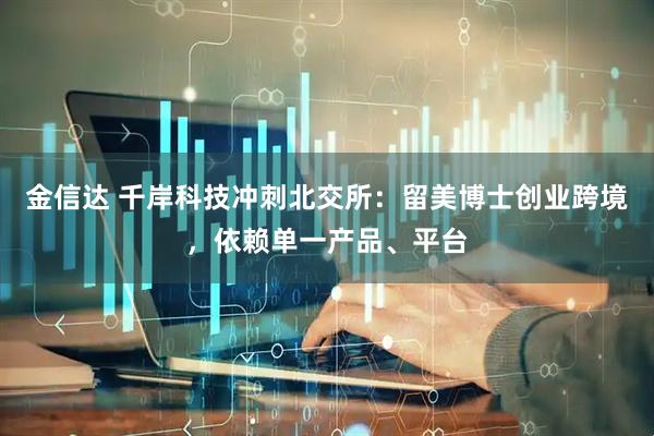 金信达 千岸科技冲刺北交所：留美博士创业跨境，依赖单一产品、平台