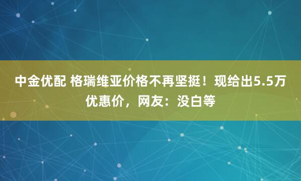 中金优配 格瑞维亚价格不再坚挺！现给出5.5万优惠价，网友：没白等