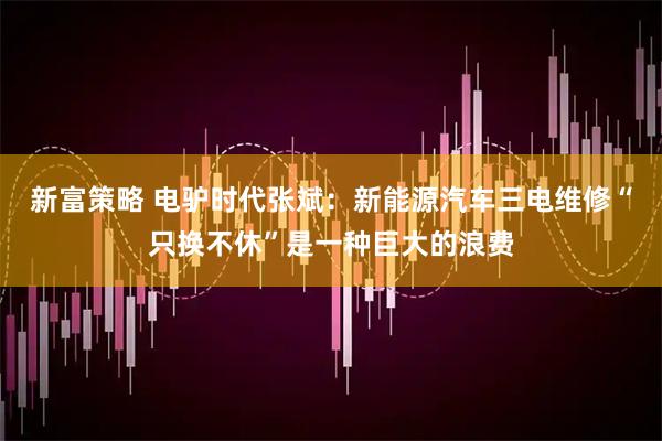 新富策略 电驴时代张斌：新能源汽车三电维修“只换不休”是一种巨大的浪费