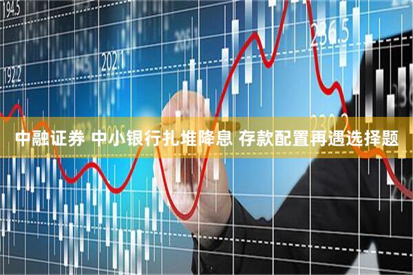 中融证券 中小银行扎堆降息 存款配置再遇选择题