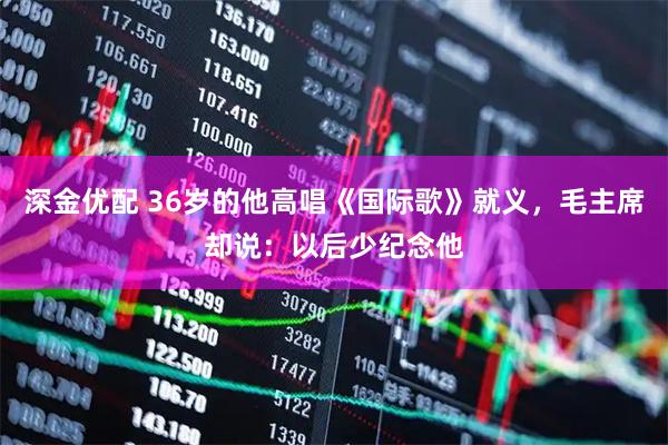 深金优配 36岁的他高唱《国际歌》就义，毛主席却说：以后少纪念他