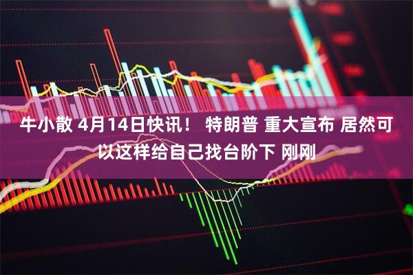 牛小散 4月14日快讯！ 特朗普 重大宣布 居然可以这样给自己找台阶下 刚刚