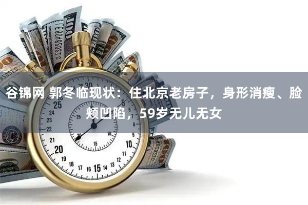 谷锦网 郭冬临现状：住北京老房子，身形消瘦、脸颊凹陷，59岁无儿无女
