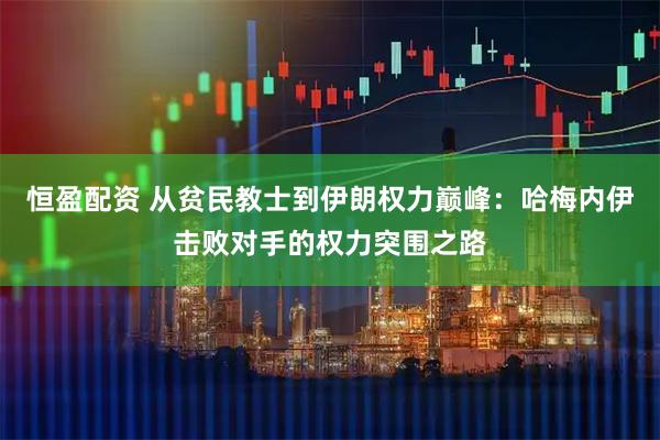 恒盈配资 从贫民教士到伊朗权力巅峰：哈梅内伊击败对手的权力突围之路