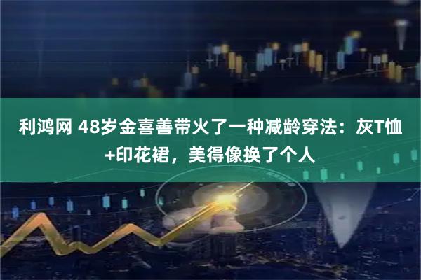 利鸿网 48岁金喜善带火了一种减龄穿法：灰T恤+印花裙，美得像换了个人