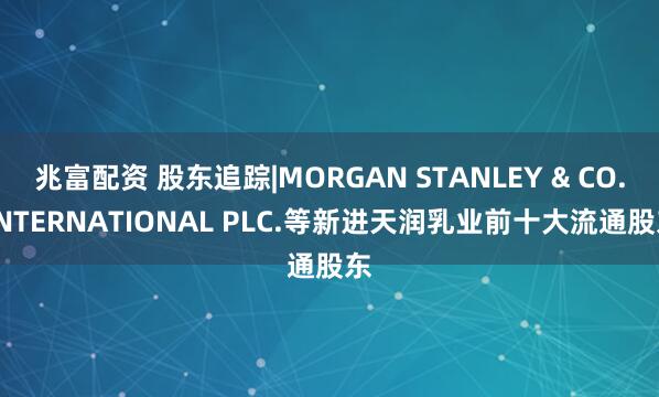 兆富配资 股东追踪|MORGAN STANLEY & CO. INTERNATIONAL PLC.等新进天润乳业前十大流通股东