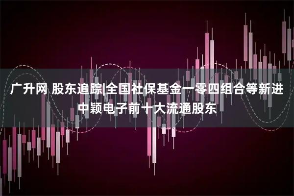 广升网 股东追踪|全国社保基金一零四组合等新进中颖电子前十大流通股东
