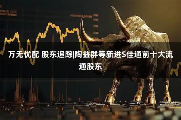 万无优配 股东追踪|陶益群等新进S佳通前十大流通股东