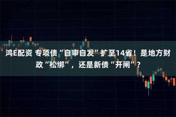 鸿E配资 专项债“自审自发”扩至14省！是地方财政“松绑”，还是新债“开闸”？