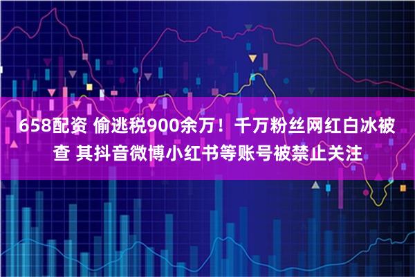 658配资 偷逃税900余万！千万粉丝网红白冰被查 其抖音微博小红书等账号被禁止关注