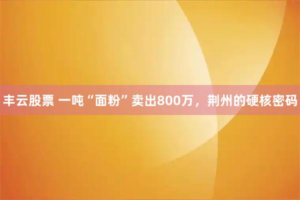 丰云股票 一吨“面粉”卖出800万，荆州的硬核密码