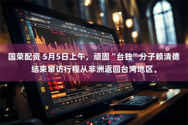 国荣配资 5月5日上午，顽固“台独”分子赖清德结束窜访行程从非洲返回台湾地区。