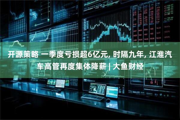 开源策略 一季度亏损超6亿元, 时隔九年, 江淮汽车高管再度集体降薪 | 大鱼财经