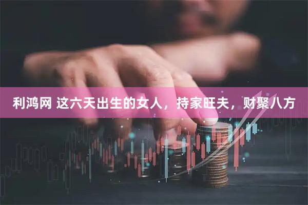 利鸿网 这六天出生的女人，持家旺夫，财聚八方
