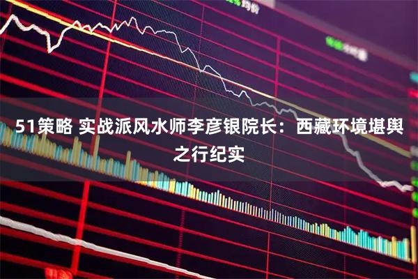51策略 实战派风水师李彦银院长：西藏环境堪舆之行纪实