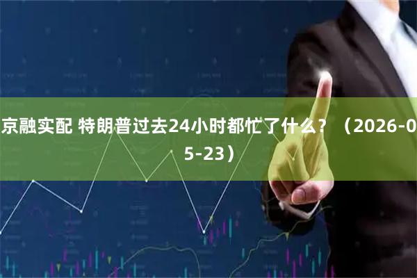 京融实配 特朗普过去24小时都忙了什么？（2026-05-23）
