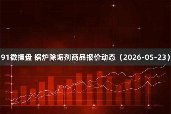 91微操盘 锅炉除垢剂商品报价动态（2026-05-23）