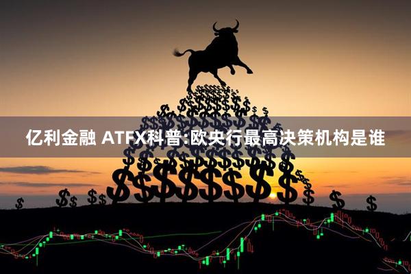 亿利金融 ATFX科普:欧央行最高决策机构是谁