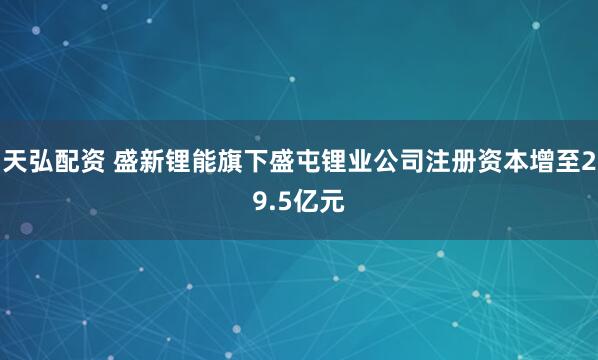 天弘配资 盛新锂能旗下盛屯锂业公司注册资本增至29.5亿元
