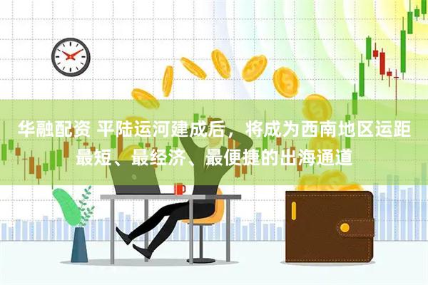 华融配资 平陆运河建成后，将成为西南地区运距最短、最经济、最便捷的出海通道
