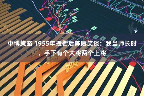 中博策略 1955年授衔后陈赓笑谈：我当师长时，手下有个大将两个上将