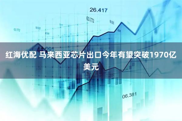 红海优配 马来西亚芯片出口今年有望突破1970亿美元