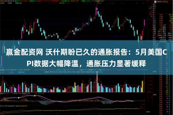 赢金配资网 沃什期盼已久的通胀报告：5月美国CPI数据大幅降温，通胀压力显著缓释