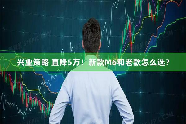 兴业策略 直降5万！新款M6和老款怎么选？